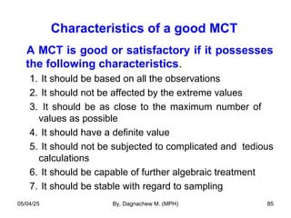 Characteristics of a good MCT
A MCT is good or satisfactory if it possesses
the following characteristics.
1. It should be based on all the observations
2. It should not be affected by the extreme values
3. It should be as close to the maximum number of
values as possible
4. It should have a definite value
5. It should not be subjected to complicated and tedious
calculations
6. It should be capable of further algebraic treatment
7. It should be stable with regard to sampling
05/04/25 By, Dagnachew M. (MPH) 85
 