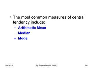 • The most common measures of central
tendency include:
– Arithmetic Mean
– Median
– Mode
05/04/25 By, Dagnachew M. (MPH) 86
 