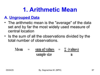 1. Arithmetic Mean
A. Ungrouped Data
• The arithmetic mean is the "average" of the data
set and by far the most widely used measure of
central location
• Is the sum of all the observations divided by the
total number of observations.
05/04/25 By, Dagnachew M. (MPH) 87
 