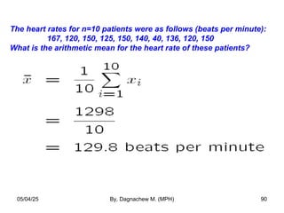 The heart rates for n=10 patients were as follows (beats per minute):
167, 120, 150, 125, 150, 140, 40, 136, 120, 150
What is the arithmetic mean for the heart rate of these patients?
05/04/25 By, Dagnachew M. (MPH) 90
 