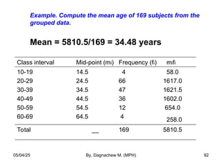 Example. Compute the mean age of 169 subjects from the
grouped data.
Mean = 5810.5/169 = 34.48 years
Class interval Mid-point (mi) Frequency (fi) mifi
10-19
20-29
30-39
40-49
50-59
60-69
14.5
24.5
34.5
44.5
54.5
64.5
4
66
47
36
12
4
58.0
1617.0
1621.5
1602.0
654.0
258.0
Total __ 169 5810.5
05/04/25 By, Dagnachew M. (MPH) 92
 