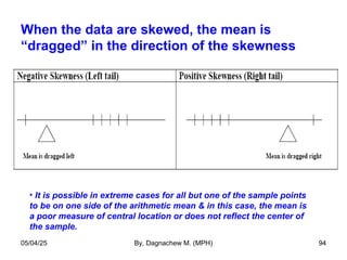 When the data are skewed, the mean is
“dragged” in the direction of the skewness
• It is possible in extreme cases for all but one of the sample points
to be on one side of the arithmetic mean & in this case, the mean is
a poor measure of central location or does not reflect the center of
the sample.
05/04/25 By, Dagnachew M. (MPH) 94
 