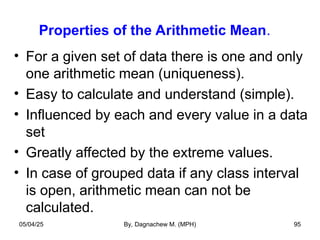 Properties of the Arithmetic Mean.
• For a given set of data there is one and only
one arithmetic mean (uniqueness).
• Easy to calculate and understand (simple).
• Influenced by each and every value in a data
set
• Greatly affected by the extreme values.
• In case of grouped data if any class interval
is open, arithmetic mean can not be
calculated.
05/04/25 By, Dagnachew M. (MPH) 95
 