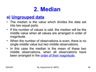 2. Median
a) Ungrouped data
• The median is the value which divides the data set
into two equal parts.
• If the number of values is odd, the median will be the
middle value when all values are arranged in order of
magnitude.
• When the number of observations is even, there is no
single middle value but two middle observations.
• In this case the median is the mean of these two
middle observations, when all observations have
been arranged in the order of their magnitude.
05/04/25 By, Dagnachew M. (MPH) 96
 