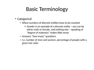 Basic Terminology
• Categorical
– When numbers of discrete entities have to be counted
» Gender is an example of a discrete entity – you can be
either male or female, and nothing else – speaking of
“degree of maleness” makes little sense
– Answers “how many” questions
– I.e. number of men and women, percentage of people with a
given hair color
 