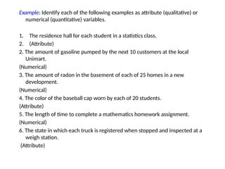 Example: Identify each of the following examples as attribute (qualitative) or
numerical (quantitative) variables.
1. The residence hall for each student in a statistics class.
2. (Attribute)
2. The amount of gasoline pumped by the next 10 customers at the local
Unimart.
(Numerical)
3. The amount of radon in the basement of each of 25 homes in a new
development.
(Numerical)
4. The color of the baseball cap worn by each of 20 students.
(Attribute)
5. The length of time to complete a mathematics homework assignment.
(Numerical)
6. The state in which each truck is registered when stopped and inspected at a
weigh station.
(Attribute)
 