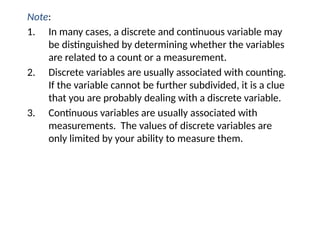 Note:
1. In many cases, a discrete and continuous variable may
be distinguished by determining whether the variables
are related to a count or a measurement.
2. Discrete variables are usually associated with counting.
If the variable cannot be further subdivided, it is a clue
that you are probably dealing with a discrete variable.
3. Continuous variables are usually associated with
measurements. The values of discrete variables are
only limited by your ability to measure them.
 