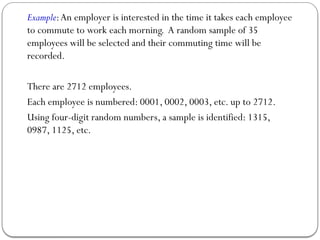 Example:An employer is interested in the time it takes each employee
to commute to work each morning. A random sample of 35
employees will be selected and their commuting time will be
recorded.
There are 2712 employees.
Each employee is numbered: 0001, 0002, 0003, etc. up to 2712.
Using four-digit random numbers, a sample is identified: 1315,
0987, 1125, etc.
 