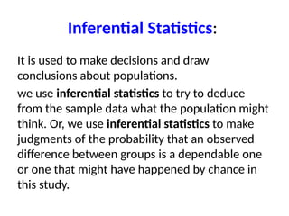 Inferential Statistics:
It is used to make decisions and draw
conclusions about populations.
we use inferential statistics to try to deduce
from the sample data what the population might
think. Or, we use inferential statistics to make
judgments of the probability that an observed
difference between groups is a dependable one
or one that might have happened by chance in
this study.
 