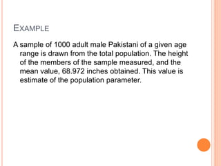 EXAMPLE
A sample of 1000 adult male Pakistani of a given age
range is drawn from the total population. The height
of the members of the sample measured, and the
mean value, 68.972 inches obtained. This value is
estimate of the population parameter.
 