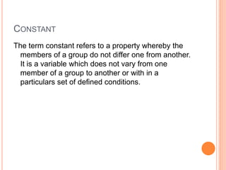 CONSTANT
The term constant refers to a property whereby the
members of a group do not differ one from another.
It is a variable which does not vary from one
member of a group to another or with in a
particulars set of defined conditions.
 