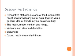 DESCRIPTIVE STATISTICS
 Descriptive statistics are one of the fundamental
“must knows” with any set of data. It gives you a
general idea of trends in your data including:
 The mean, mode, median and range.
 Variance and standard deviation.
 Skewness
 Count, maximum and minimum.
 