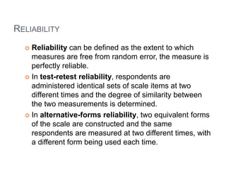 RELIABILITY
 Reliability can be defined as the extent to which
measures are free from random error, the measure is
perfectly reliable.
 In test-retest reliability, respondents are
administered identical sets of scale items at two
different times and the degree of similarity between
the two measurements is determined.
 In alternative-forms reliability, two equivalent forms
of the scale are constructed and the same
respondents are measured at two different times, with
a different form being used each time.
 