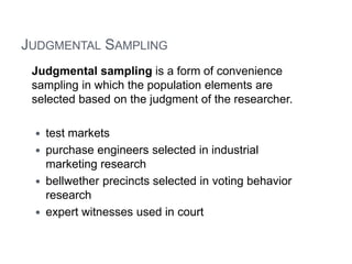 JUDGMENTAL SAMPLING
Judgmental sampling is a form of convenience
sampling in which the population elements are
selected based on the judgment of the researcher.
 test markets
 purchase engineers selected in industrial
marketing research
 bellwether precincts selected in voting behavior
research
 expert witnesses used in court
 