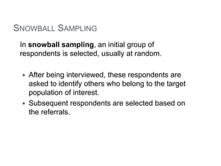 SNOWBALL SAMPLING
In snowball sampling, an initial group of
respondents is selected, usually at random.
 After being interviewed, these respondents are
asked to identify others who belong to the target
population of interest.
 Subsequent respondents are selected based on
the referrals.
 