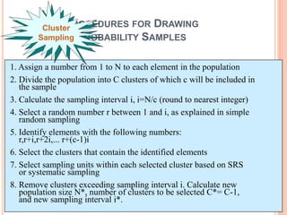 PROCEDURES FOR DRAWING
PROBABILITY SAMPLES
Cluster
Sampling
1. Assign a number from 1 to N to each element in the population
2. Divide the population into C clusters of which c will be included in
the sample
3. Calculate the sampling interval i, i=N/c (round to nearest integer)
4. Select a random number r between 1 and i, as explained in simple
random sampling
5. Identify elements with the following numbers:
r,r+i,r+2i,... r+(c-1)i
6. Select the clusters that contain the identified elements
7. Select sampling units within each selected cluster based on SRS
or systematic sampling
8. Remove clusters exceeding sampling interval i. Calculate new
population size N*, number of clusters to be selected C*= C-1,
and new sampling interval i*.
 
