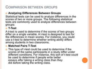 COMPARISON BETWEEN GROUPS
 Analyzing Differences Between Groups
Statistical tests can be used to analyze differences in the
scores of two or more groups. The following statistical
tests are commonly used to analyze differences between
groups:
 T-Test
A t-test is used to determine if the scores of two groups
differ on a single variable. A t-test is designed to test for
the differences in mean scores. For instance, you could
use a t-test to determine whether writing ability differs
among students in two classrooms.
 Matched Pairs T-Test
 This type of t-test could be used to determine if the
scores of the same participants in a study differ under
different conditions. For instance, this sort of t-test could
be used to determine if people write better
essays after taking a writing class than they
did before taking the writing class.
 