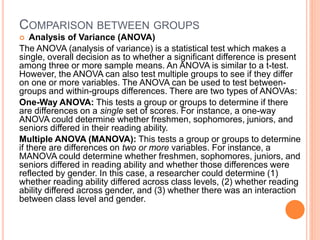 COMPARISON BETWEEN GROUPS
 Analysis of Variance (ANOVA)
The ANOVA (analysis of variance) is a statistical test which makes a
single, overall decision as to whether a significant difference is present
among three or more sample means. An ANOVA is similar to a t-test.
However, the ANOVA can also test multiple groups to see if they differ
on one or more variables. The ANOVA can be used to test between-
groups and within-groups differences. There are two types of ANOVAs:
One-Way ANOVA: This tests a group or groups to determine if there
are differences on a single set of scores. For instance, a one-way
ANOVA could determine whether freshmen, sophomores, juniors, and
seniors differed in their reading ability.
Multiple ANOVA (MANOVA): This tests a group or groups to determine
if there are differences on two or more variables. For instance, a
MANOVA could determine whether freshmen, sophomores, juniors, and
seniors differed in reading ability and whether those differences were
reflected by gender. In this case, a researcher could determine (1)
whether reading ability differed across class levels, (2) whether reading
ability differed across gender, and (3) whether there was an interaction
between class level and gender.
 