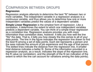 COMPARISON BETWEEN GROUPS
Regression
Regression analysis attempts to determine the best "fit" between two or
more variables. The independent variable in a regression analysis is a
continuous variable, and thus allows you to determine how one or more
independent variables predict the values of a dependent variable.
Simple Linear Regression is the simplest form of regression. Like a
correlation, it determines the extent to which one independent variables
predicts a dependent variable. You can think of a simple linear regression
as a correlation line. Regression analysis provides you with more
information than correlation does, however. It tells you how well the line
"fits" the data. That is, it tells you how closely the line comes to all of your
data points. The line in the figure indicates the regression line drawn to find
the best fit among a set of data points. Each dot represents a person and
the axes indicate the amount of job experience and the age of that person.
The dotted lines indicate the distance from the regression line. A smaller
total distance indicates a better fit. Some of the information provided in a
regression analysis, as a result, indicates the slope of the regression line,
the R value (or correlation), and the strength of the fit (an indication of the
extent to which the line can account for variations among the data points).
 