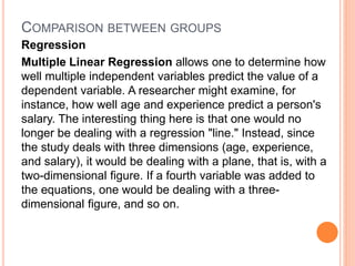 COMPARISON BETWEEN GROUPS
Regression
Multiple Linear Regression allows one to determine how
well multiple independent variables predict the value of a
dependent variable. A researcher might examine, for
instance, how well age and experience predict a person's
salary. The interesting thing here is that one would no
longer be dealing with a regression "line." Instead, since
the study deals with three dimensions (age, experience,
and salary), it would be dealing with a plane, that is, with a
two-dimensional figure. If a fourth variable was added to
the equations, one would be dealing with a three-
dimensional figure, and so on.
 