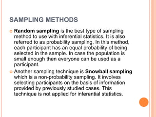 SAMPLING METHODS
 Random sampling is the best type of sampling
method to use with inferential statistics. It is also
referred to as probability sampling. In this method,
each participant has an equal probability of being
selected in the sample. In case the population is
small enough then everyone can be used as a
participant.
 Another sampling technique is Snowball sampling
which is a non-probability sampling. It involves
selecting participants on the basis of information
provided by previously studied cases. This
technique is not applied for inferential statistics.
 
