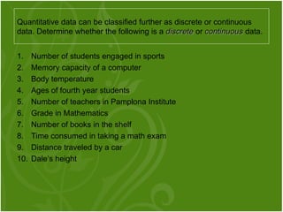 1. Number of students engaged in sports
2. Memory capacity of a computer
3. Body temperature
4. Ages of fourth year students
5. Number of teachers in Pamplona Institute
6. Grade in Mathematics
7. Number of books in the shelf
8. Time consumed in taking a math exam
9. Distance traveled by a car
10. Dale’s height
Quantitative data can be classified further as discrete or continuous
data. Determine whether the following is a discrete
discrete or continuous
continuous data.
 