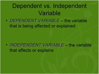• DEPENDENT VARIABLE
DEPENDENT VARIABLE – the variable
that is being affected or explained
• INDEPENDENT VARIABLE
INDEPENDENT VARIABLE – the variable
that affects or explains
Dependent vs. Independent
Variable
 