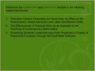 1. Television Cartoon Characters as Visual Aids: Its Effect on the
Preschoolers’ Verbal Interaction and Letter Identification Skills
2. The Effectiveness of Practical Work as an Approach to the
Teaching of Contemporary Mathematics
3. Enhancing Students’ Understanding of the Properties of Graphs of
Polynomial Functions Through Microsoft Math Software
Determine the independent
independent and dependent
dependent variable in the following
researches/studies.
 