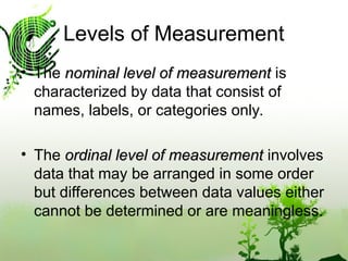 • The nominal level of measurement
nominal level of measurement is
characterized by data that consist of
names, labels, or categories only.
• The ordinal level of measurement
ordinal level of measurement involves
data that may be arranged in some order
but differences between data values either
cannot be determined or are meaningless.
Levels of Measurement
 
