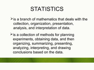 STATISTICS
is a branch of mathematics that deals with the
collection, organization, presentation,
analysis, and interpretation of data.
is a collection of methods for planning
experiments, obtaining data, and then
organizing, summarizing, presenting,
analyzing, interpreting, and drawing
conclusions based on the data.
 