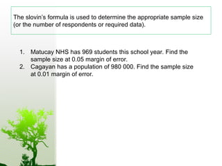 The slovin’s formula is used to determine the appropriate sample size
(or the number of respondents or required data).
1. Matucay NHS has 969 students this school year. Find the
sample size at 0.05 margin of error.
2. Cagayan has a population of 980 000. Find the sample size
at 0.01 margin of error.
 