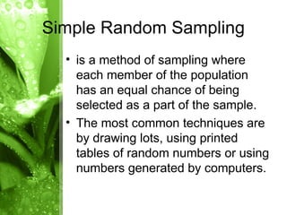 • is a method of sampling where
each member of the population
has an equal chance of being
selected as a part of the sample.
• The most common techniques are
by drawing lots, using printed
tables of random numbers or using
numbers generated by computers.
Simple Random Sampling
 