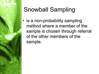 • is a non-probability sampling
method where a member of the
sample is chosen through referral
of the other members of the
sample.
Snowball Sampling
 