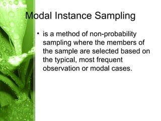 • is a method of non-probability
sampling where the members of
the sample are selected based on
the typical, most frequent
observation or modal cases.
Modal Instance Sampling
 