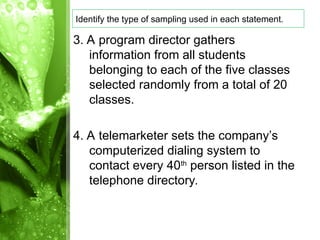 3. A program director gathers
information from all students
belonging to each of the five classes
selected randomly from a total of 20
classes.
4. A telemarketer sets the company’s
computerized dialing system to
contact every 40th
person listed in the
telephone directory.
Identify the type of sampling used in each statement.
 