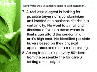 7. A real estate agent is looking for
possible buyers of a condominium
unit located at a business district in a
certain city. He went to a mall and
distributed flyers to those whom he
thinks can afford the condominium
unit’s high cost. He identified possible
buyers based on their physical
appearance and manner of dressing.
8. An engineer selects every 50th
item
from the assembly line for careful
testing and analysis.
Identify the type of sampling used in each statement.
 