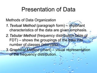 Methods of Data Organization
1.
1. Textual Method
Textual Method (paragraph form) – important
characteristics of the data are given emphasis.
2.
2. Tabular Method
Tabular Method (frequency distribution table or
FDT) – shows the groupings of the data into
number of classes (intervals).
3.
3. Graphical Method
Graphical Method (chart) – visual representation
of the frequency distribution..
Presentation of Data
 