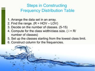 Steps in Constructing
Frequency Distribution Table
1. Arrange the data set in an array.
2. Find the range. (R = HOV – LOV)
3. Decide on the number of classes. (5-15)
4. Compute for the class width/class size. ( i = R/
number of classes)
5. Set up the classes starting from the lowest class limit.
6. Construct column for the frequencies.
 