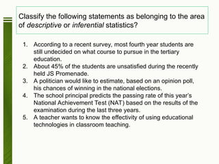 Classify the following statements as belonging to the area
of descriptive or inferential statistics?
1. According to a recent survey, most fourth year students are
still undecided on what course to pursue in the tertiary
education.
2. About 45% of the students are unsatisfied during the recently
held JS Promenade.
3. A politician would like to estimate, based on an opinion poll,
his chances of winning in the national elections.
4. The school principal predicts the passing rate of this year’s
National Achievement Test (NAT) based on the results of the
examination during the last three years.
5. A teacher wants to know the effectivity of using educational
technologies in classroom teaching.
 