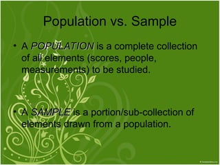 Population vs. Sample
• A POPULATION
POPULATION is a complete collection
of all elements (scores, people,
measurements) to be studied.
• A SAMPLE
SAMPLE is a portion/sub-collection of
elements drawn from a population.
 