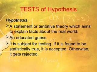 TESTS of Hypothesis
Hypothesis
Hypothesis
A statement or tentative theory which aims
to explain facts about the real world.
An educated guess
It is subject for testing. If it is found to be
statistically true, it is accepted. Otherwise,
it gets rejected.
 