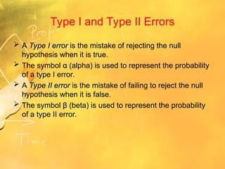 Type I and Type II Errors
 A Type I error
Type I error is the mistake of rejecting the null
hypothesis when it is true.
 The symbol α
α (alpha) is used to represent the probability
of a type I error.
 A Type II error
Type II error is the mistake of failing to reject the null
hypothesis when it is false.
 The symbol β
β (beta) is used to represent the probability
of a type II error.
 
