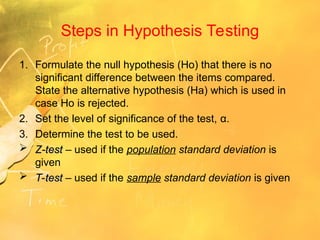 Steps in Hypothesis Testing
1. Formulate the null hypothesis (Ho) that there is no
significant difference between the items compared.
State the alternative hypothesis (Ha) which is used in
case Ho is rejected.
2. Set the level of significance of the test, α.
3. Determine the test to be used.
 Z-test
Z-test – used if the population standard deviation is
given
 T-test
T-test – used if the sample standard deviation is given
 