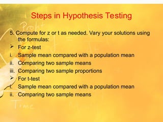 Steps in Hypothesis Testing
5. Compute for z or t as needed. Vary your solutions using
the formulas:
 For z-test
i. Sample mean compared with a population mean
ii. Comparing two sample means
iii. Comparing two sample proportions
 For t-test
i. Sample mean compared with a population mean
ii. Comparing two sample means
 