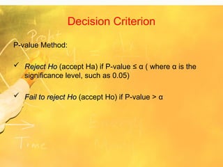 Decision Criterion
P-value Method:
 Reject Ho
Reject Ho (accept Ha) if P-value ≤ α ( where α is the
significance level, such as 0.05)
 Fail to reject Ho
Fail to reject Ho (accept Ho) if P-value > α
 