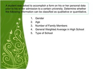 1. Gender
2. Age
3. Number of Family Members
4. General Weighted Average in High School
5. Type of School
A student was asked to accomplish a form on his or her personal data
prior to his or her admission to a certain university. Determine whether
the following information can be classified as qualitative or quantitative.
 