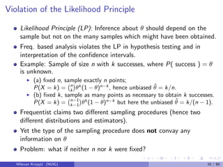 Violation of the Likelihood Principle
Likelihood Principle (LP): Inference about θ should depend on the
sample but not on the many samples which might have been obtained.
Freq. based analysis violates the LP in hypothesis testing and in
interpretation of the conﬁdence intervals.
Example: Sample of size n with k successes, where P( success ) = θ
is unknown.
(a) ﬁxed n, sample exactly n points;
P(X = k) = n
k θk
(1 − θ)n−k
, hence unbiased ˆθ = k/n.
(b) ﬁxed k, sample as many points as necessary to obtain k successes.
P(X = k) = n−1
k−1 θk
(1 − θ)n−k
but here the unbiased ˆθ = k/(n − 1).
Frequentist claims two diﬀerent sampling procedures (hence two
diﬀerent distributions and estimators).
Yet the type of the sampling procedure does not convay any
information on θ
Problem: what if neither n nor k were ﬁxed?
Milovan Krnjaji´c (NUIG) 10 / 60
 