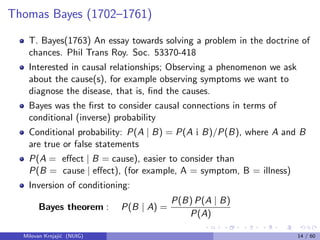 Thomas Bayes (1702–1761)
T. Bayes(1763) An essay towards solving a problem in the doctrine of
chances. Phil Trans Roy. Soc. 53370-418
Interested in causal relationships; Observing a phenomenon we ask
about the cause(s), for example observing symptoms we want to
diagnose the disease, that is, ﬁnd the causes.
Bayes was the ﬁrst to consider causal connections in terms of
conditional (inverse) probability
Conditional probability: P(A | B) = P(A i B)/P(B), where A and B
are true or false statements
P(A = eﬀect | B = cause), easier to consider than
P(B = cause | eﬀect), (for example, A = symptom, B = illness)
Inversion of conditioning:
Bayes theorem : P(B | A) =
P(B) P(A | B)
P(A)
Milovan Krnjaji´c (NUIG) 14 / 60
 