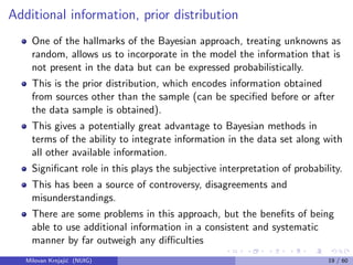 Additional information, prior distribution
One of the hallmarks of the Bayesian approach, treating unknowns as
random, allows us to incorporate in the model the information that is
not present in the data but can be expressed probabilistically.
This is the prior distribution, which encodes information obtained
from sources other than the sample (can be speciﬁed before or after
the data sample is obtained).
This gives a potentially great advantage to Bayesian methods in
terms of the ability to integrate information in the data set along with
all other available information.
Signiﬁcant role in this plays the subjective interpretation of probability.
This has been a source of controversy, disagreements and
misunderstandings.
There are some problems in this approach, but the beneﬁts of being
able to use additional information in a consistent and systematic
manner by far outweigh any diﬃculties
Milovan Krnjaji´c (NUIG) 19 / 60
 