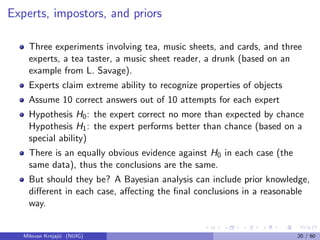 Experts, impostors, and priors
Three experiments involving tea, music sheets, and cards, and three
experts, a tea taster, a music sheet reader, a drunk (based on an
example from L. Savage).
Experts claim extreme ability to recognize properties of objects
Assume 10 correct answers out of 10 attempts for each expert
Hypothesis H0: the expert correct no more than expected by chance
Hypothesis H1: the expert performs better than chance (based on a
special ability)
There is an equally obvious evidence against H0 in each case (the
same data), thus the conclusions are the same.
But should they be? A Bayesian analysis can include prior knowledge,
diﬀerent in each case, aﬀecting the ﬁnal conclusions in a reasonable
way.
Milovan Krnjaji´c (NUIG) 20 / 60
 